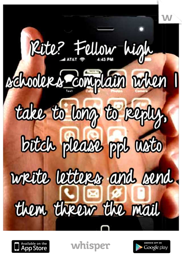 Rite? Fellow high schoolers complain when I take to long to reply, bitch please ppl usto write letters and send them threw the mail 