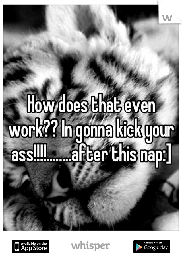 How does that even work?? In gonna kick your ass!!!!........after this nap:]
