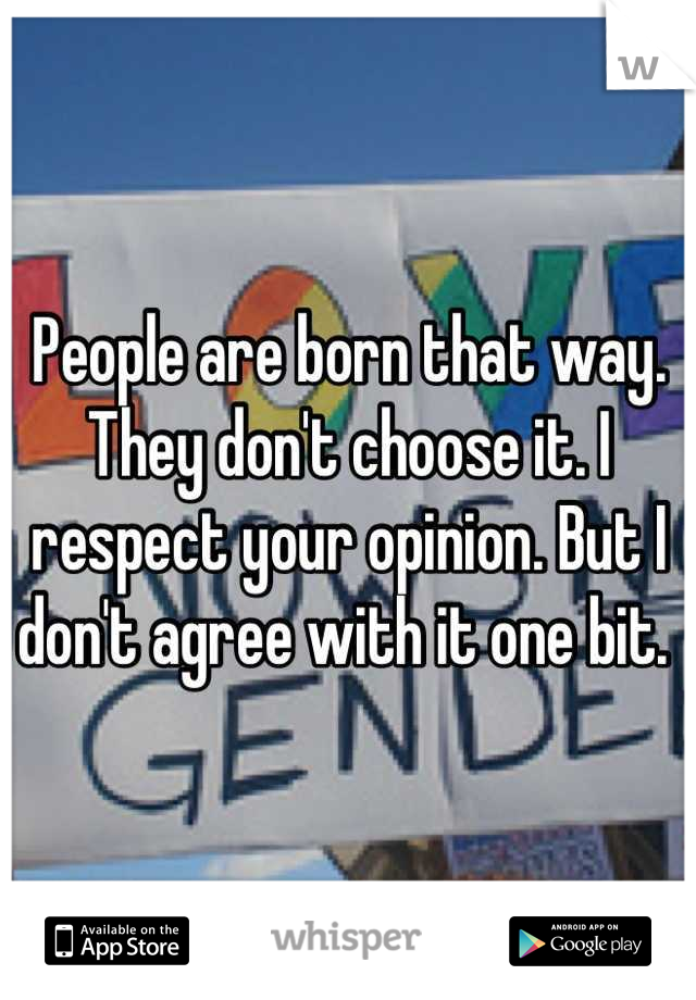 People are born that way. They don't choose it. I respect your opinion. But I don't agree with it one bit. 