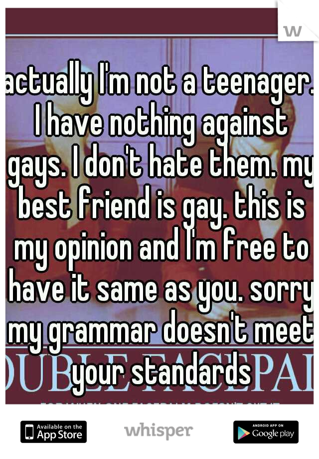 actually I'm not a teenager. I have nothing against gays. I don't hate them. my best friend is gay. this is my opinion and I'm free to have it same as you. sorry my grammar doesn't meet your standards