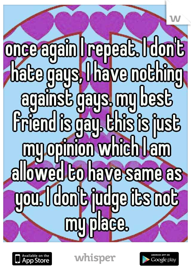 once again I repeat. I don't hate gays, I have nothing against gays. my best friend is gay. this is just my opinion which I am allowed to have same as you. I don't judge its not my place.