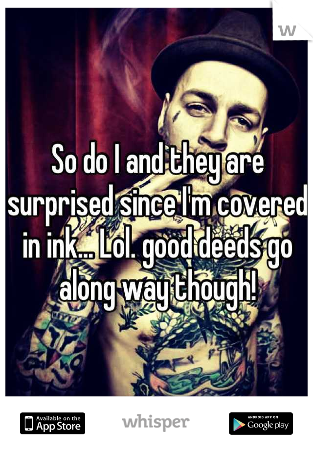 So do I and they are surprised since I'm covered in ink... Lol. good deeds go along way though!