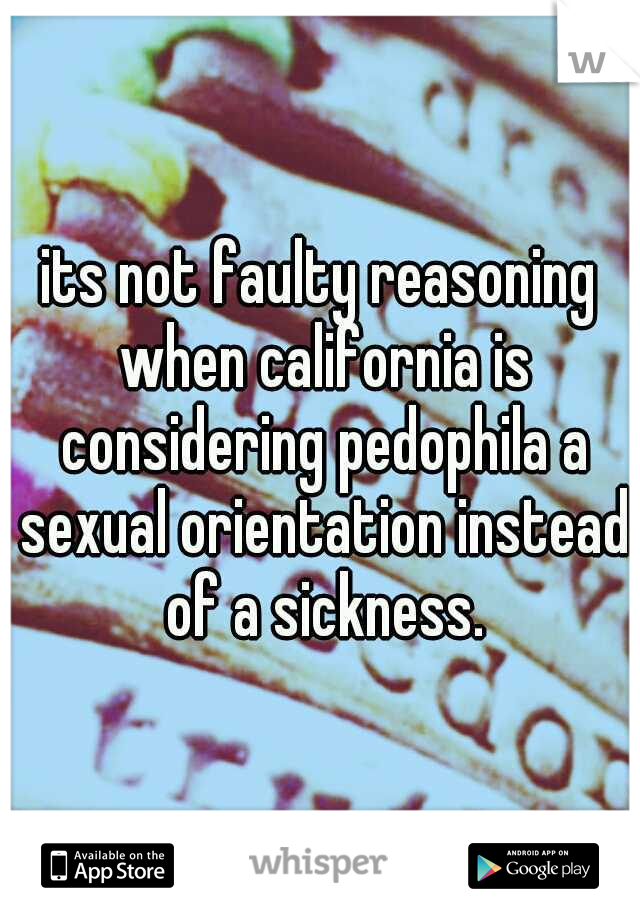 its not faulty reasoning when california is considering pedophila a sexual orientation instead of a sickness.