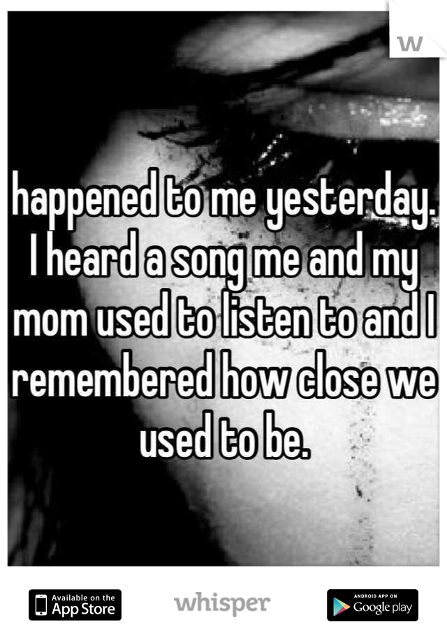 happened to me yesterday. I heard a song me and my mom used to listen to and I remembered how close we used to be.