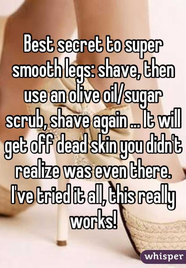 Best secret to super smooth legs: shave, then use an olive oil/sugar scrub, shave again ... It will get off dead skin you didn't realize was even there. I've tried it all, this really works!