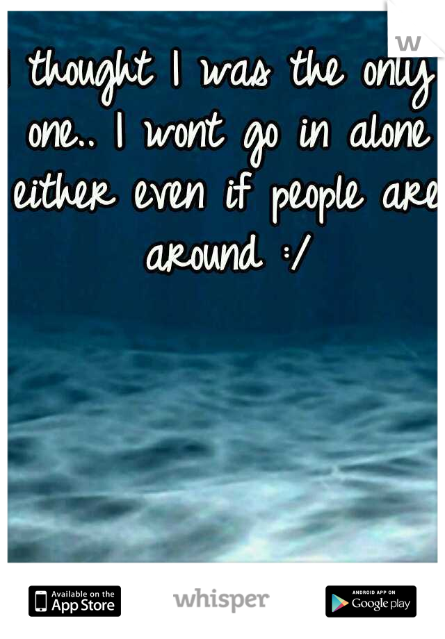I thought I was the only one.. I wont go in alone either even if people are around :/