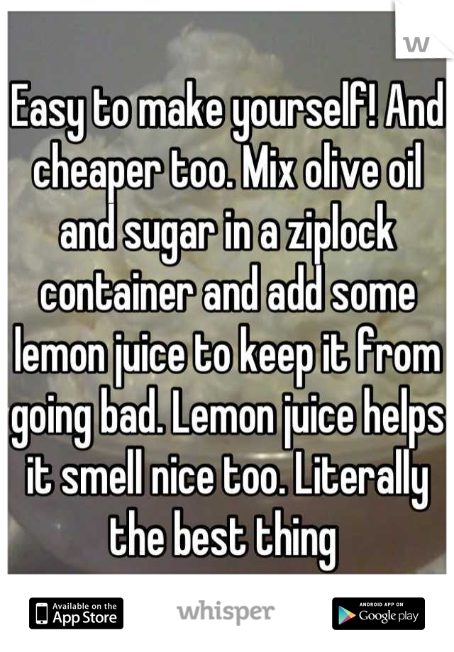 Easy to make yourself! And cheaper too. Mix olive oil and sugar in a ziplock container and add some lemon juice to keep it from going bad. Lemon juice helps it smell nice too. Literally the best thing 