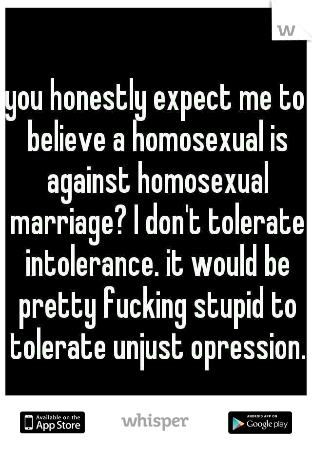you honestly expect me to believe a homosexual is against homosexual marriage? I don't tolerate intolerance. it would be pretty fucking stupid to tolerate unjust opression.
