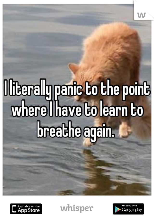 I literally panic to the point where I have to learn to breathe again. 
