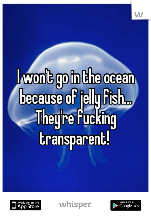 I won't go in the ocean because of jelly fish... They're fucking transparent! 