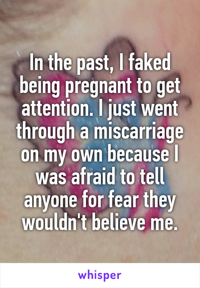 In the past, I faked being pregnant to get attention. I just went through a miscarriage on my own because I was afraid to tell anyone for fear they wouldn't believe me.