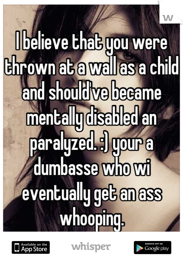 I believe that you were thrown at a wall as a child and should've became mentally disabled an paralyzed. :) your a dumbasse who wi eventually get an ass whooping.