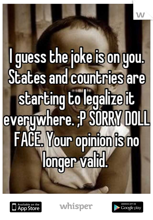 I guess the joke is on you. States and countries are starting to legalize it everywhere. ;P SORRY DOLL FACE. Your opinion is no longer valid. 