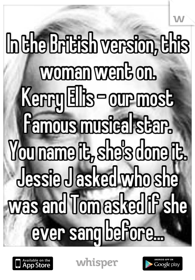 In the British version, this woman went on.
Kerry Ellis - our most famous musical star.
You name it, she's done it.
Jessie J asked who she was and Tom asked if she ever sang before...