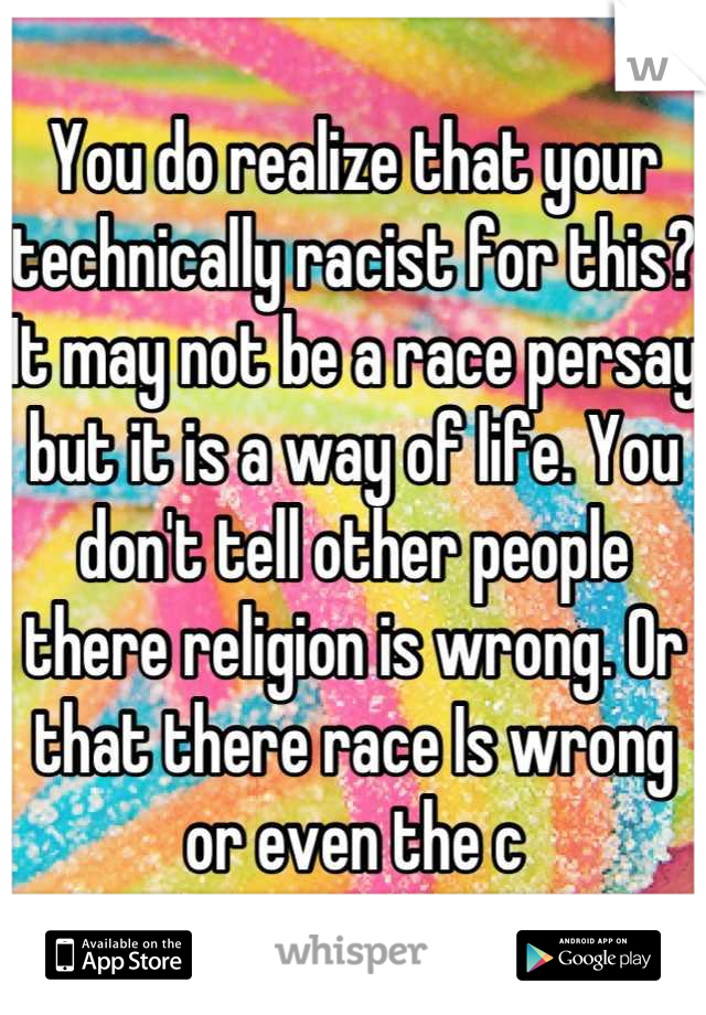 You do realize that your technically racist for this?
It may not be a race persay but it is a way of life. You don't tell other people there religion is wrong. Or that there race Is wrong or even the c