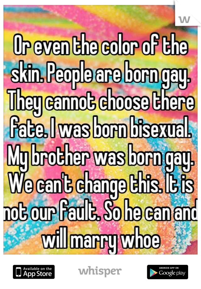 Or even the color of the skin. People are born gay. They cannot choose there fate. I was born bisexual. My brother was born gay. We can't change this. It is not our fault. So he can and will marry whoe