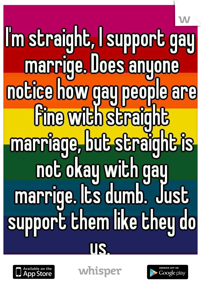 I'm straight, I support gay marrige. Does anyone notice how gay people are fine with straight marriage, but straight is not okay with gay marrige. Its dumb.  Just support them like they do us. 