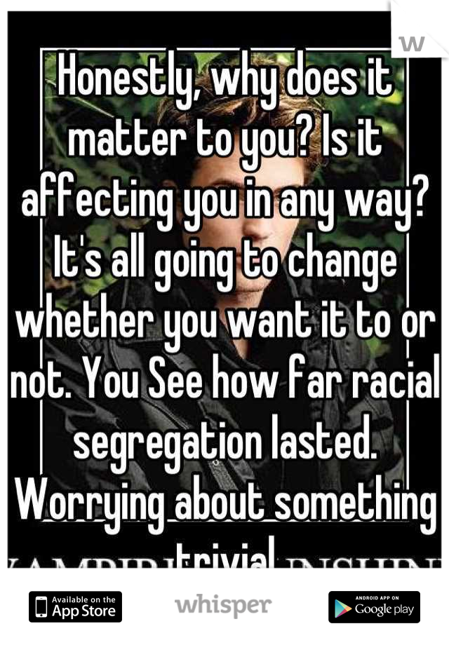 Honestly, why does it matter to you? Is it affecting you in any way? It's all going to change whether you want it to or not. You See how far racial segregation lasted. Worrying about something trivial