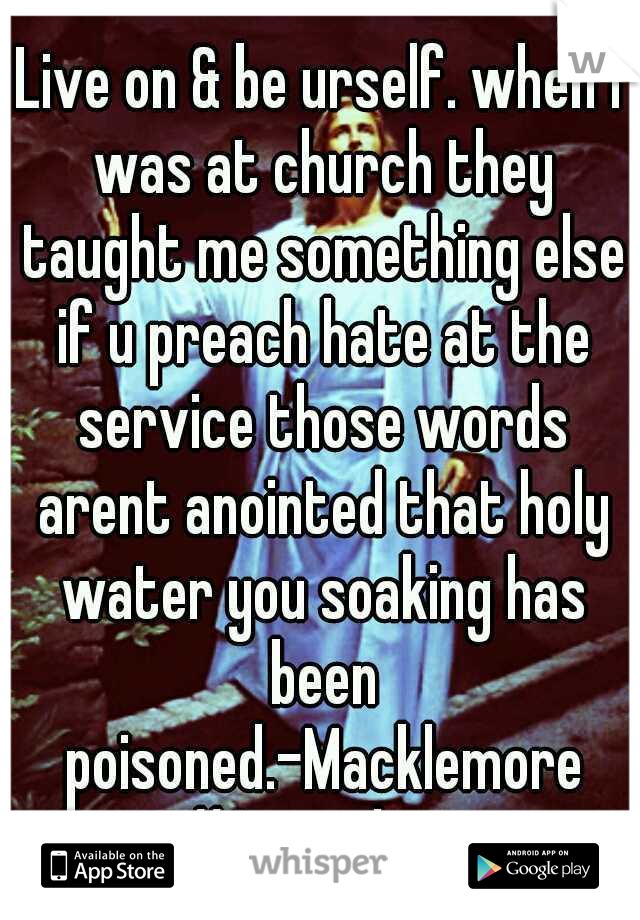 Live on & be urself. when I was at church they taught me something else if u preach hate at the service those words arent anointed that holy water you soaking has been poisoned.-Macklemore #Same_love