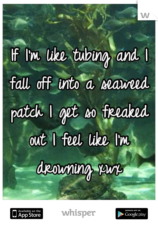 If I'm like tubing and I fall off into a seaweed patch I get so freaked out I feel like I'm drowning xwx