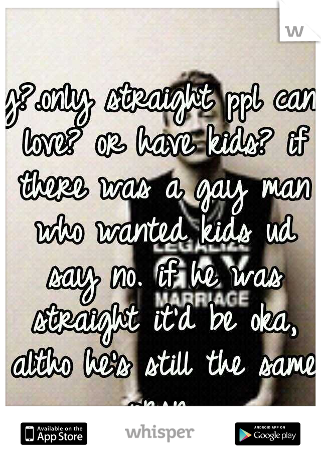 y?.only straight ppl can love? or have kids? if there was a gay man who wanted kids ud say no. if he was straight it'd be oka, altho he's still the same prsn 
