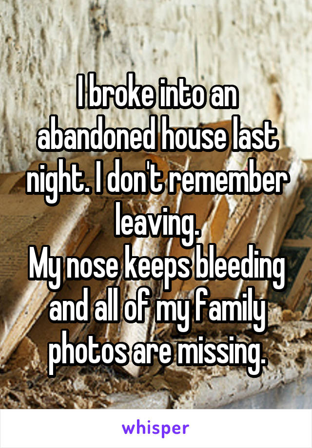I broke into an abandoned house last night. I don't remember leaving.
My nose keeps bleeding and all of my family photos are missing.