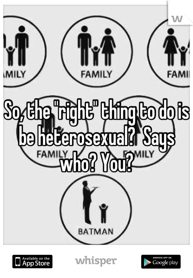 So, the "right" thing to do is be heterosexual?  Says who? You?