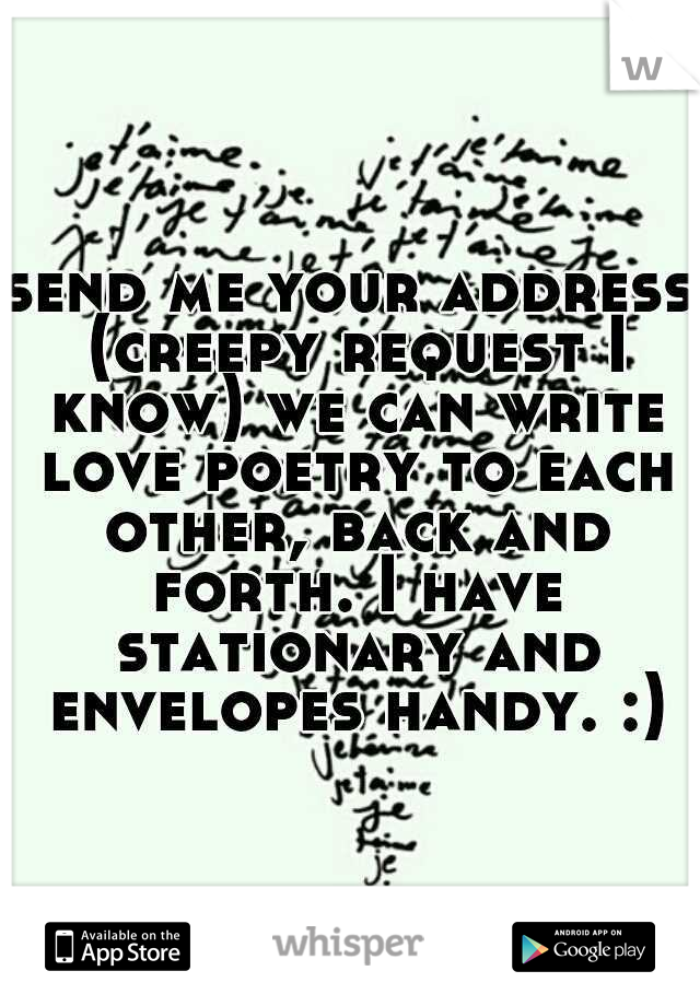 send me your address (creepy request I know) we can write love poetry to each other, back and forth. I have stationary and envelopes handy. :)