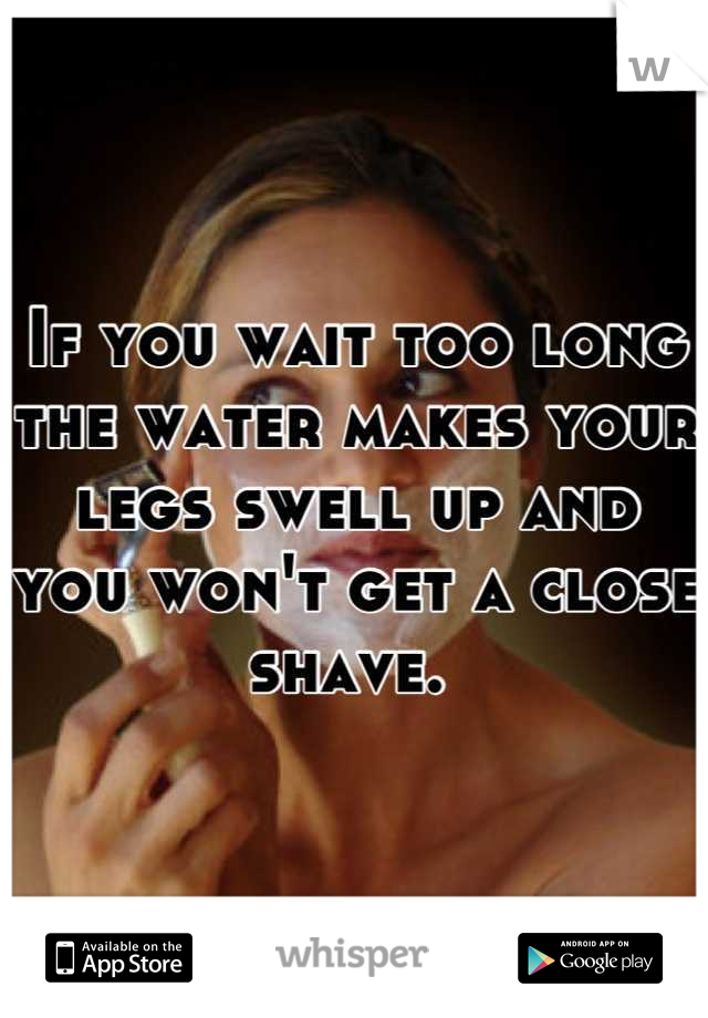 If you wait too long the water makes your legs swell up and you won't get a close shave. 