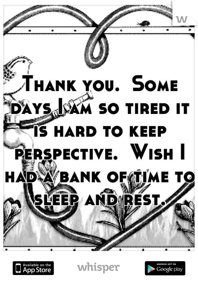 Thank you.  Some days I am so tired it is hard to keep perspective.  Wish I had a bank of time to sleep and rest.