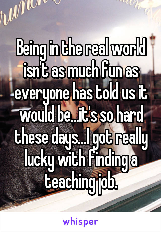 Being in the real world isn't as much fun as everyone has told us it would be...it's so hard these days...I got really lucky with finding a teaching job.