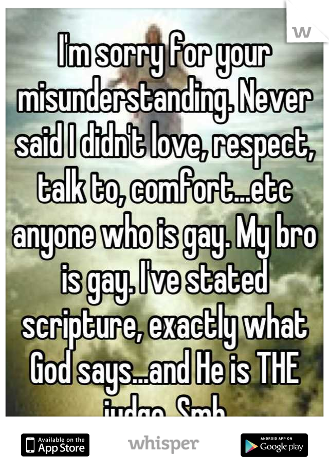 I'm sorry for your misunderstanding. Never said I didn't love, respect, talk to, comfort...etc anyone who is gay. My bro is gay. I've stated scripture, exactly what God says...and He is THE judge. Smh