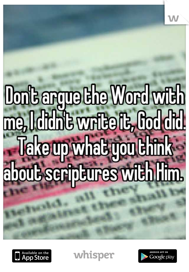 Don't argue the Word with me, I didn't write it, God did. Take up what you think about scriptures with Him. 