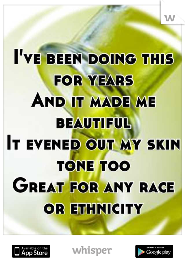 I've been doing this for years
And it made me beautiful
It evened out my skin tone too 
Great for any race or ethnicity