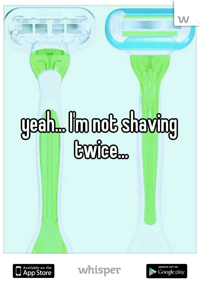 yeah... I'm not shaving twice...