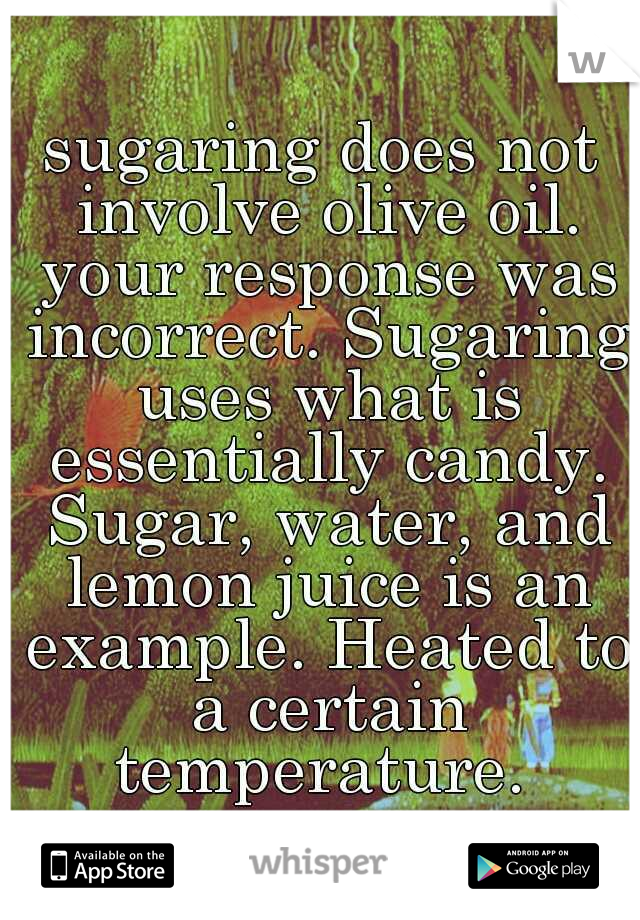 sugaring does not involve olive oil. your response was incorrect. Sugaring uses what is essentially candy. Sugar, water, and lemon juice is an example. Heated to a certain temperature. 