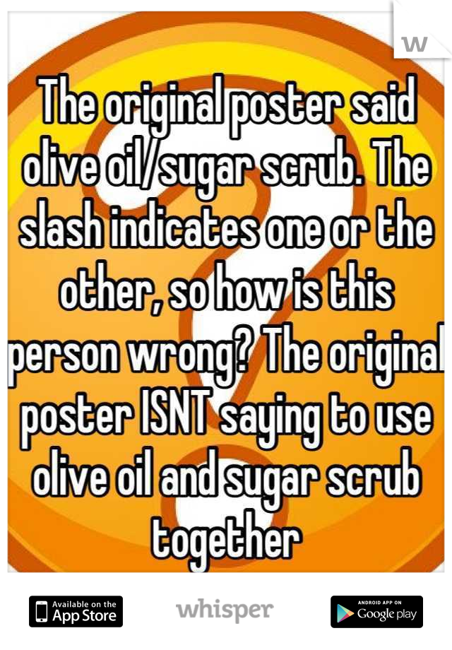 The original poster said olive oil/sugar scrub. The slash indicates one or the other, so how is this person wrong? The original poster ISNT saying to use olive oil and sugar scrub together