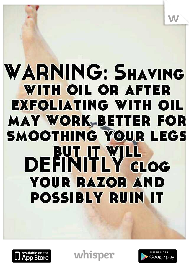 WARNING: Shaving with oil or after exfoliating with oil may work better for smoothing your legs but it will DEFINITLY clog your razor and possibly ruin it