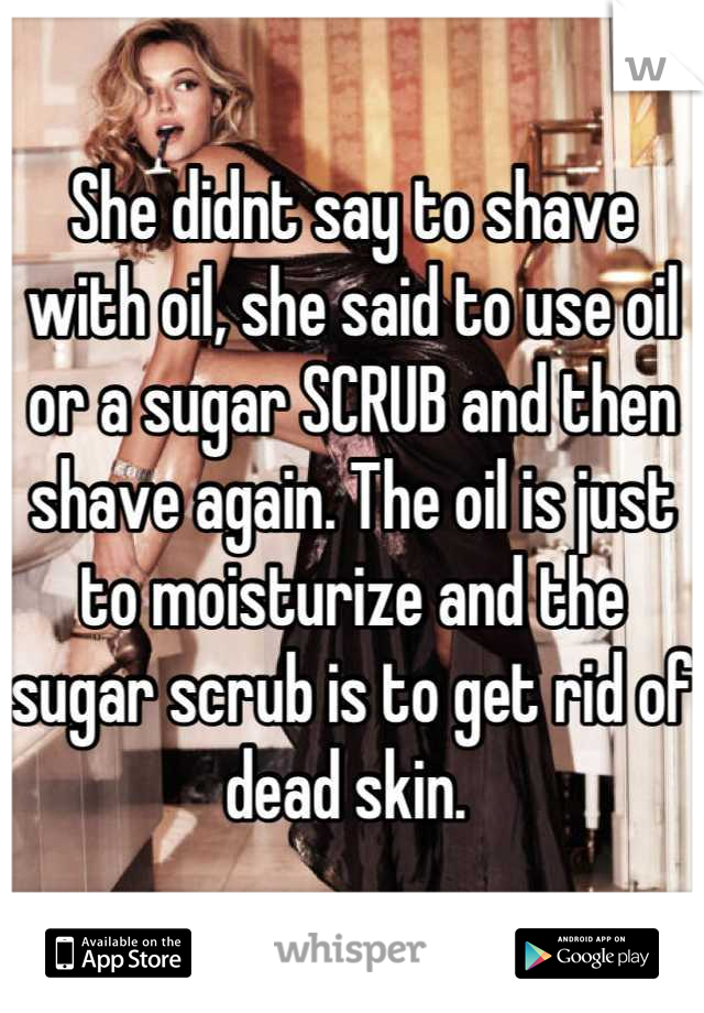 She didnt say to shave with oil, she said to use oil or a sugar SCRUB and then shave again. The oil is just to moisturize and the sugar scrub is to get rid of dead skin. 