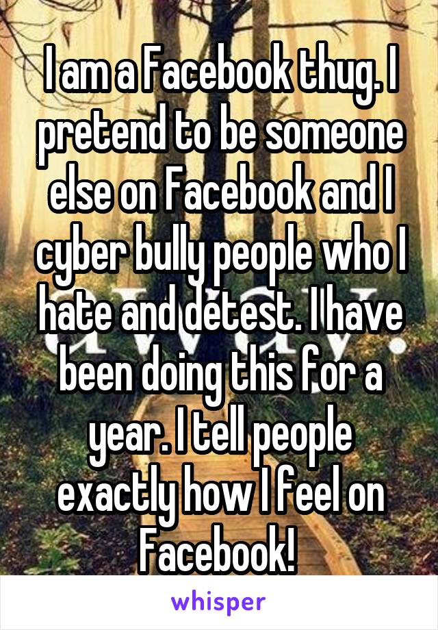 I am a Facebook thug. I pretend to be someone else on Facebook and I cyber bully people who I hate and detest. I have been doing this for a year. I tell people exactly how I feel on Facebook! 