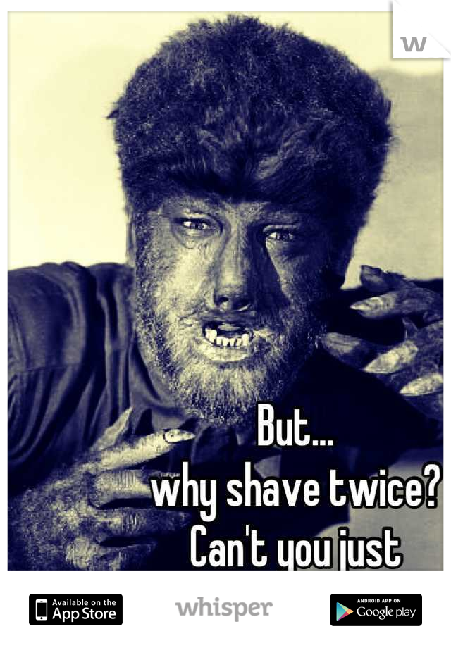 But...
why shave twice?
Can't you just 
Scrub first?!?!?!?