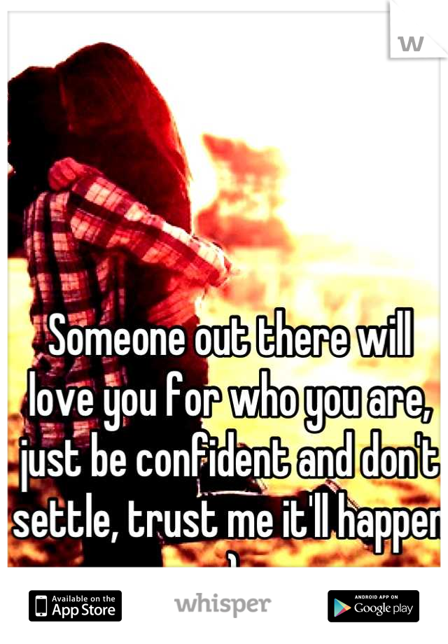 Someone out there will love you for who you are, just be confident and don't settle, trust me it'll happen :)