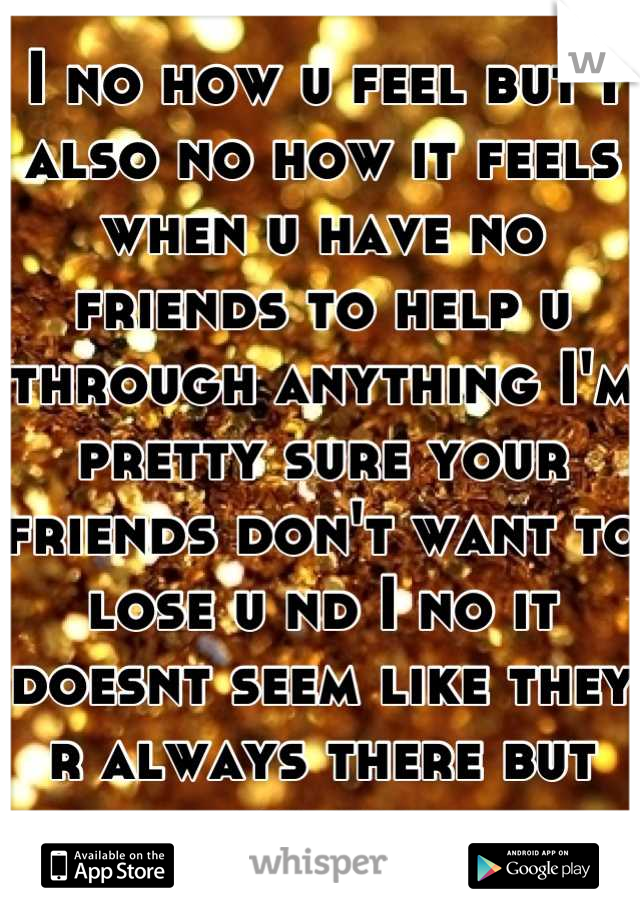 I no how u feel but I also no how it feels when u have no friends to help u through anything I'm pretty sure your friends don't want to lose u nd I no it doesnt seem like they r always there but they r