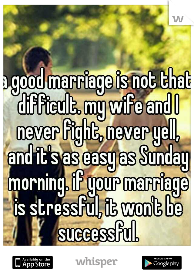 a good marriage is not that difficult. my wife and I never fight, never yell, and it's as easy as Sunday morning. if your marriage is stressful, it won't be successful.
