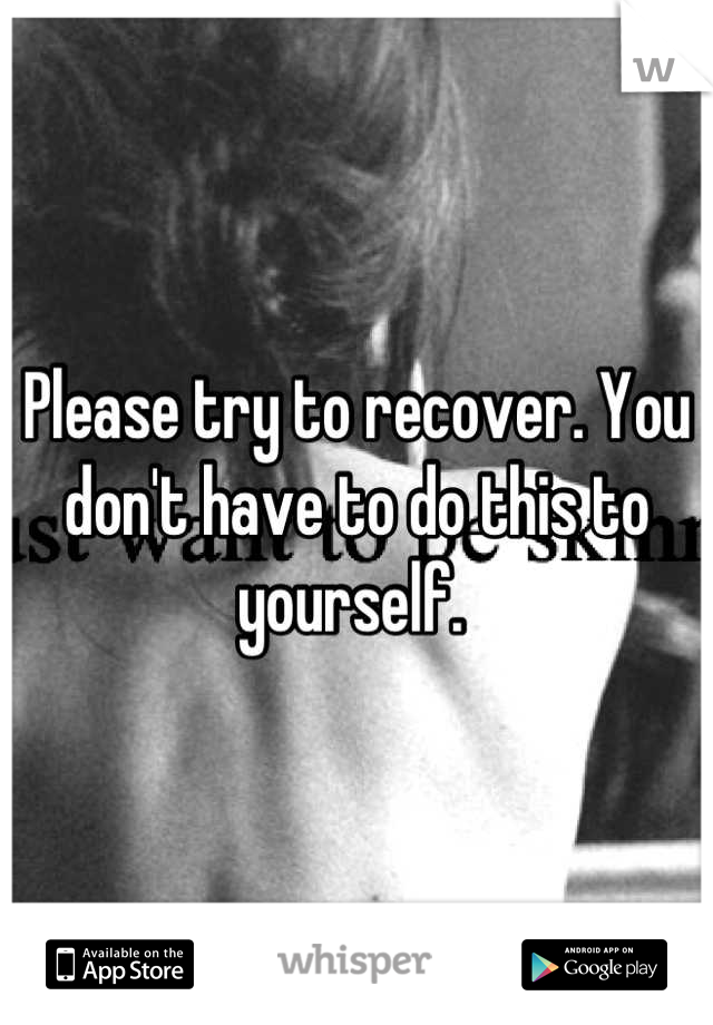Please try to recover. You don't have to do this to yourself. 