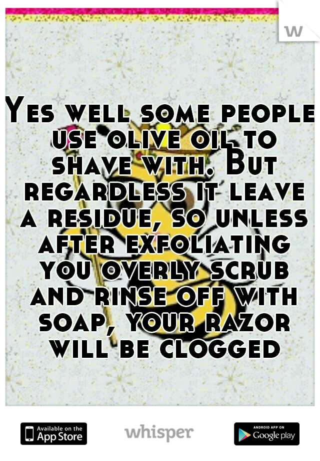 Yes well some people use olive oil to shave with. But regardless it leave a residue, so unless after exfoliating you overly scrub and rinse off with soap, your razor will be clogged