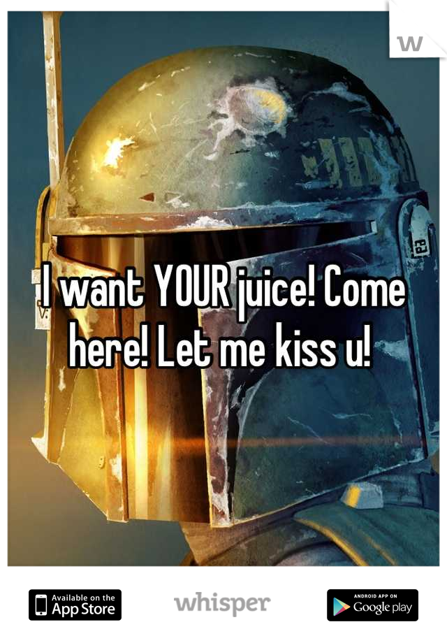 I want YOUR juice! Come here! Let me kiss u! 