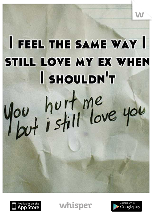 I feel the same way I still love my ex when I shouldn't
