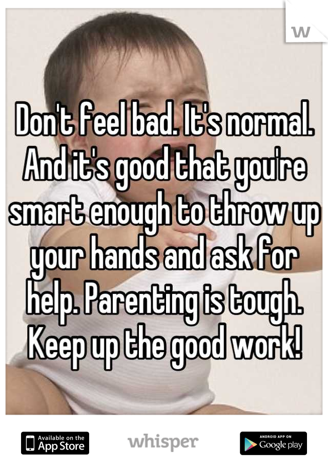 Don't feel bad. It's normal. And it's good that you're smart enough to throw up your hands and ask for help. Parenting is tough. Keep up the good work!