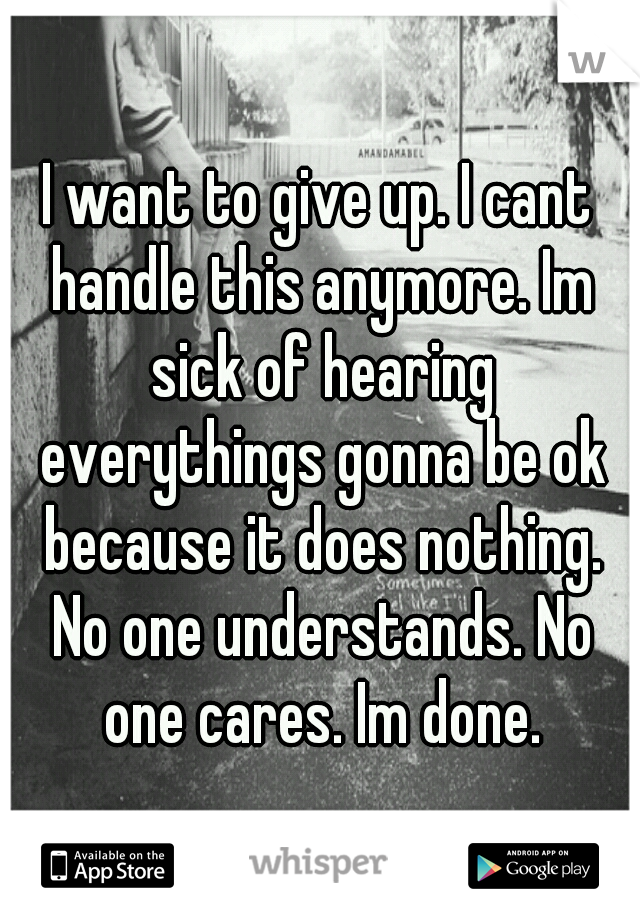 I want to give up. I cant handle this anymore. Im sick of hearing everythings gonna be ok because it does nothing. No one understands. No one cares. Im done.